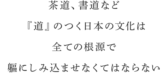 茶道、書道など『道』のつく日本の文化は全ての根源で軀にしみ込ませなくてはならない