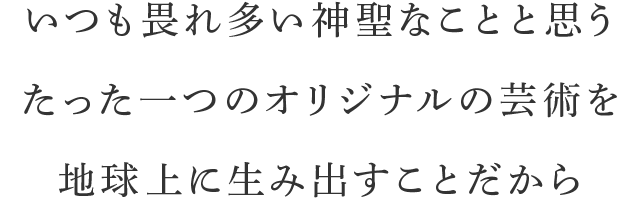 いつも畏れ多い神聖なことと思うたった一つのオリジナルの芸術を地球上に生み出すことだから