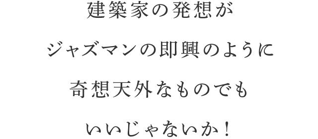 建築家の発想がジャズマンの即興のように奇想天外なものでもいいじゃないか！