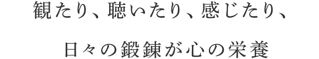 観たり、聴いたり、感じたり、日々の鍛錬が心の栄養